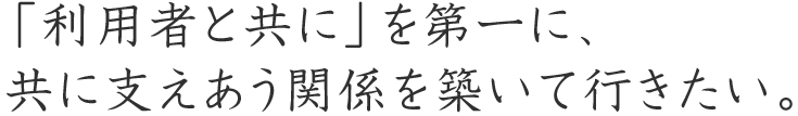 「利用者と共に」を第一に、
共に支えあう関係を築いて行きたい