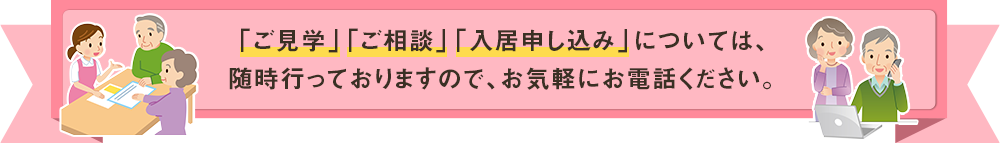 「ご見学」「ご相談」「入居申し込み」については、随時行っておりますので、お気軽にお電話ください。